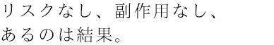 リスクなし、副作用なし、あるのは結果