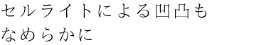 セルライトではとれない凸凹もなめらかに
